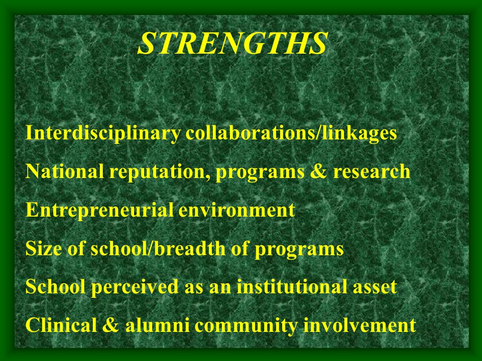 STRENGTHS Interdisciplinary collaborations/linkages National reputation, programs & research Entrepreneurial environment Size of school/breadth of programs School perceived as an institutional asset Clinical & alumni community involvement