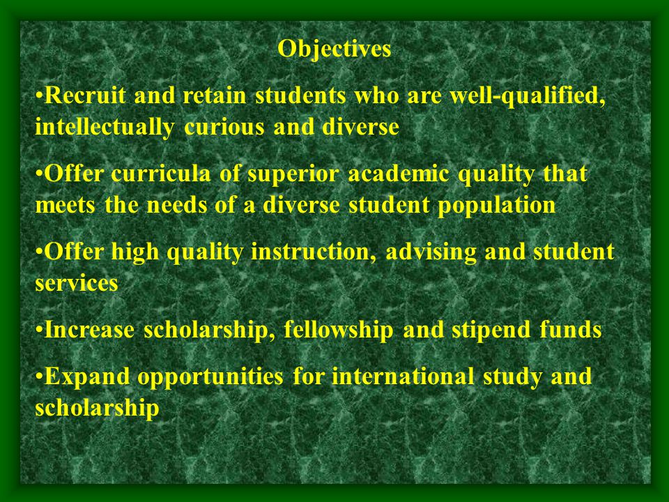 Objectives Recruit and retain students who are well-qualified, intellectually curious and diverse Offer curricula of superior academic quality that meets the needs of a diverse student population Offer high quality instruction, advising and student services Increase scholarship, fellowship and stipend funds Expand opportunities for international study and scholarship