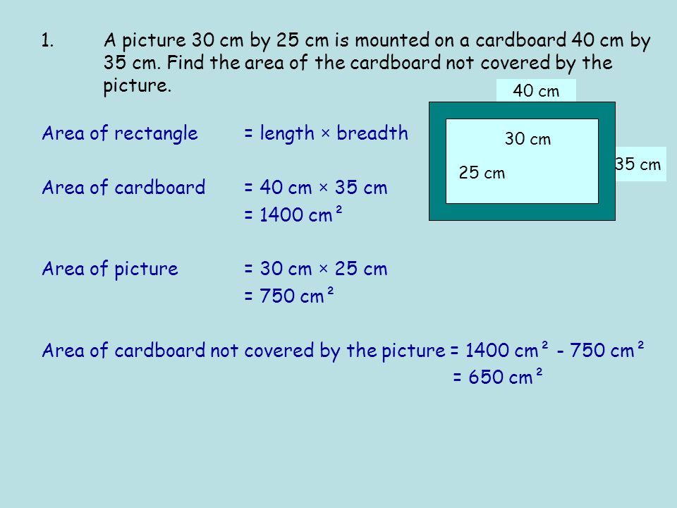 35 cm 40 cm Area of rectangle = length × breadth Area of cardboard = 40 cm × 35 cm = 1400 cm² Area of picture = 30 cm × 25 cm = 750 cm² Area of cardboard not covered by the picture = 1400 cm² cm² = 650 cm² 25 cm 30 cm 1.A picture 30 cm by 25 cm is mounted on a cardboard 40 cm by 35 cm.