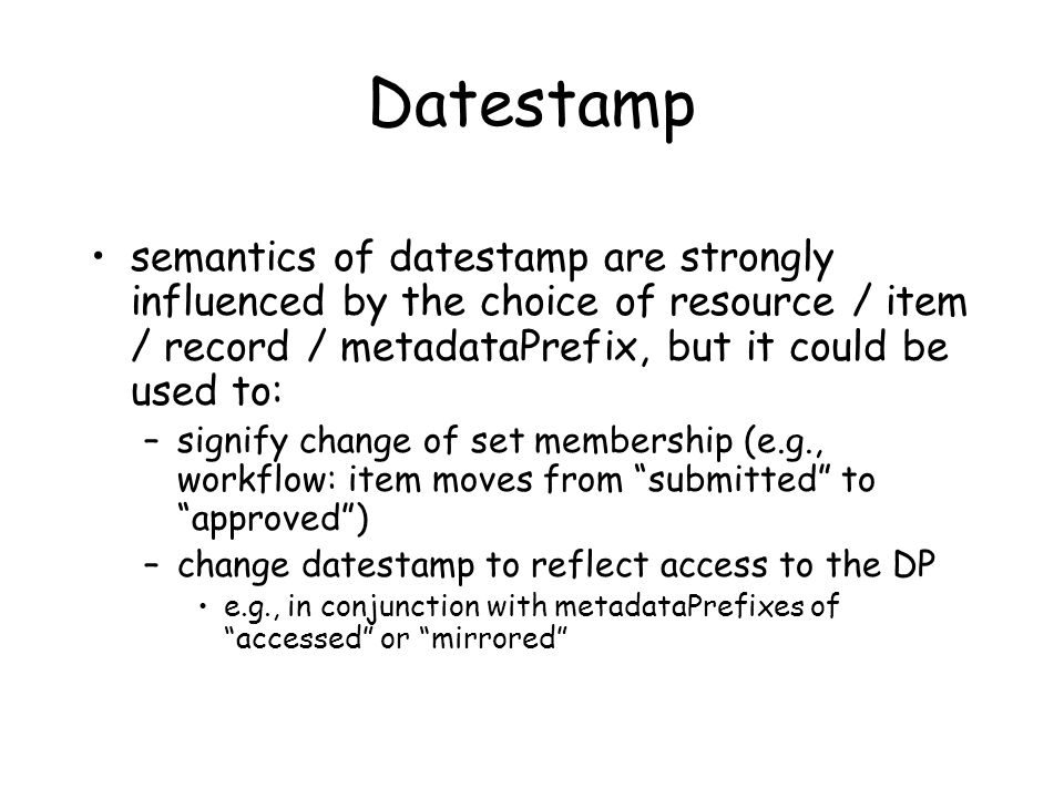 Datestamp semantics of datestamp are strongly influenced by the choice of resource / item / record / metadataPrefix, but it could be used to: –signify change of set membership (e.g., workflow: item moves from submitted to approved ) –change datestamp to reflect access to the DP e.g., in conjunction with metadataPrefixes of accessed or mirrored
