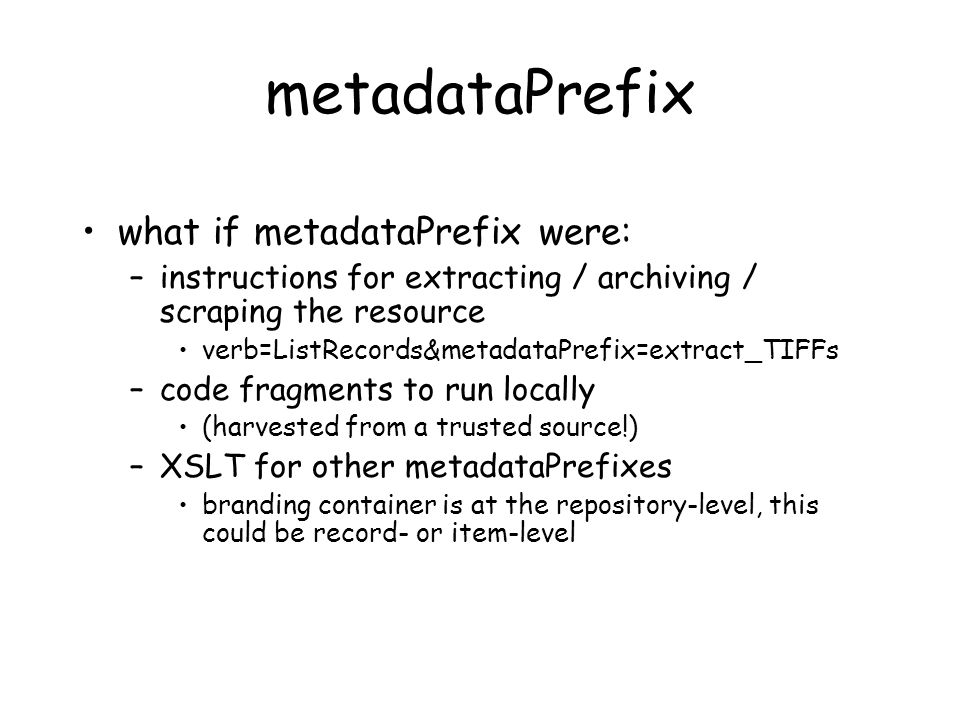 metadataPrefix what if metadataPrefix were: –instructions for extracting / archiving / scraping the resource verb=ListRecords&metadataPrefix=extract_TIFFs –code fragments to run locally (harvested from a trusted source!) –XSLT for other metadataPrefixes branding container is at the repository-level, this could be record- or item-level