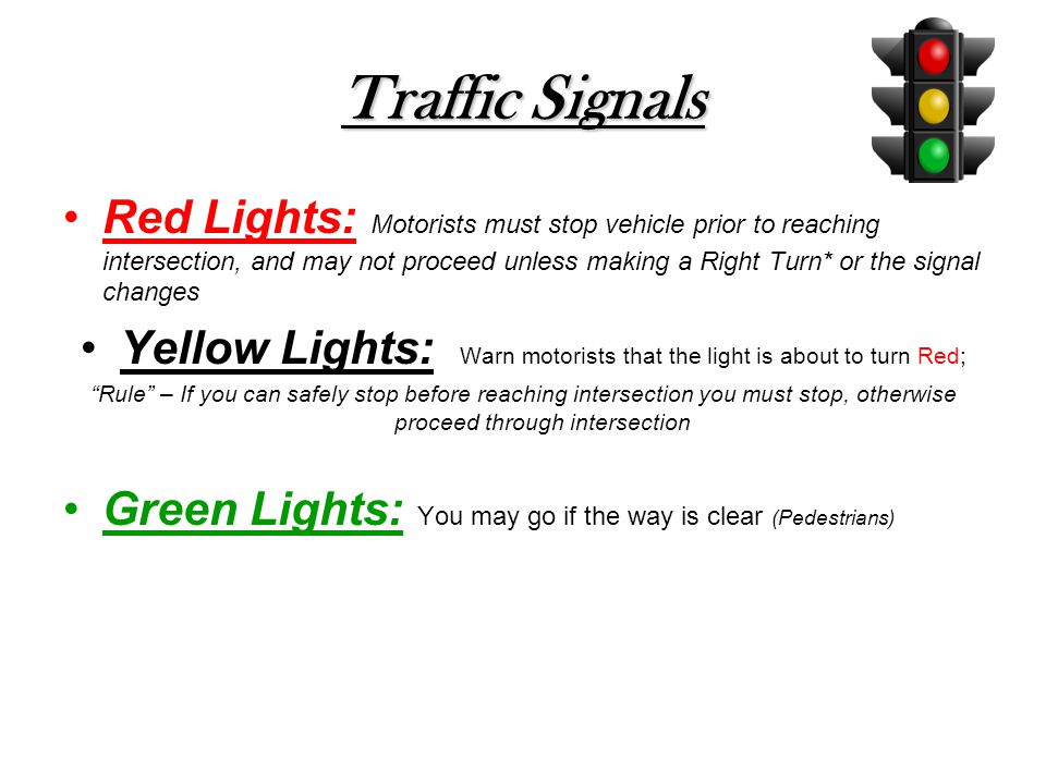 Traffic Signals Red Lights: Motorists must stop vehicle prior to reaching intersection, and may not proceed unless making a Right Turn* or the signal changes Yellow Lights: Warn motorists that the light is about to turn Red; Rule – If you can safely stop before reaching intersection you must stop, otherwise proceed through intersection Green Lights: You may go if the way is clear (Pedestrians)