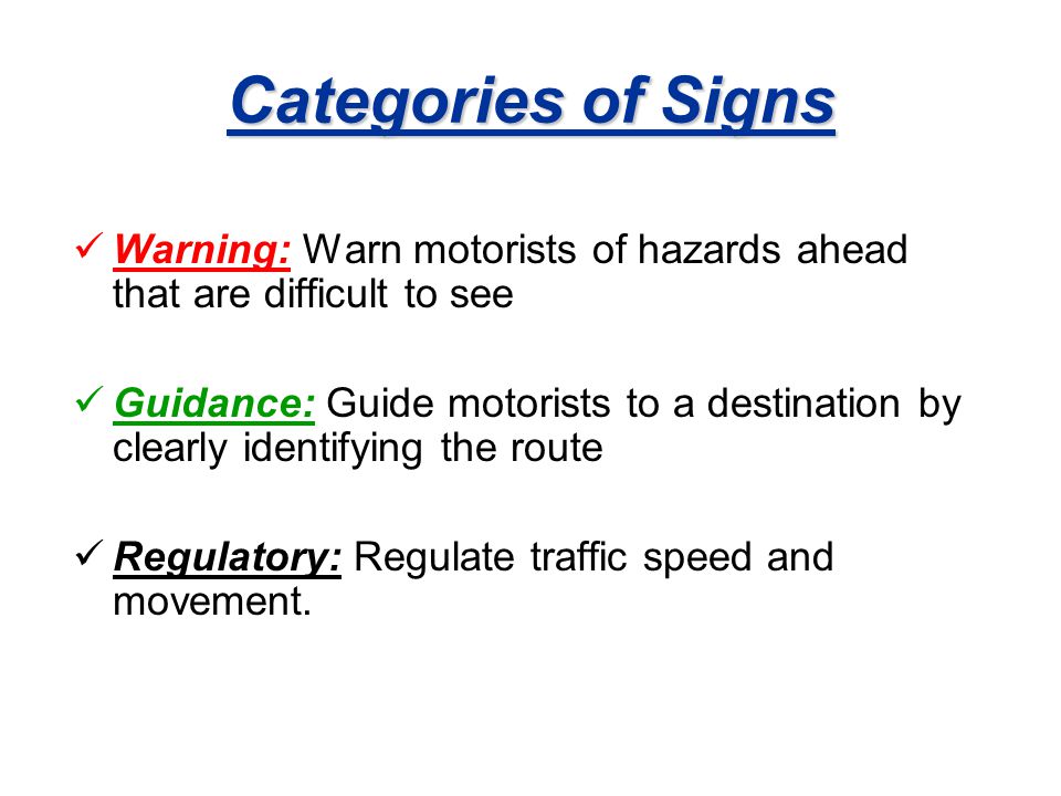 Categories of Signs Warning: Warn motorists of hazards ahead that are difficult to see Guidance: Guide motorists to a destination by clearly identifying the route Regulatory: Regulate traffic speed and movement.