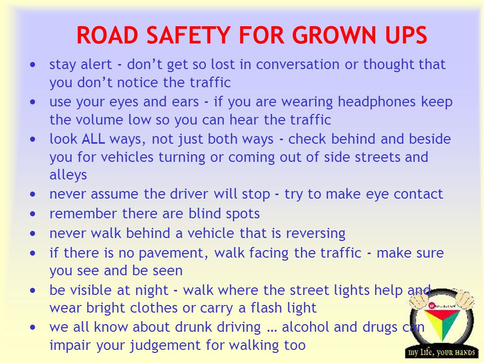Transportation Tuesday ROAD SAFETY FOR GROWN UPS  stay alert - don’t get so lost in conversation or thought that you don’t notice the traffic  use your eyes and ears - if you are wearing headphones keep the volume low so you can hear the traffic  look ALL ways, not just both ways - check behind and beside you for vehicles turning or coming out of side streets and alleys  never assume the driver will stop - try to make eye contact  remember there are blind spots  never walk behind a vehicle that is reversing  if there is no pavement, walk facing the traffic - make sure you see and be seen  be visible at night - walk where the street lights help and wear bright clothes or carry a flash light  we all know about drunk driving … alcohol and drugs can impair your judgement for walking too