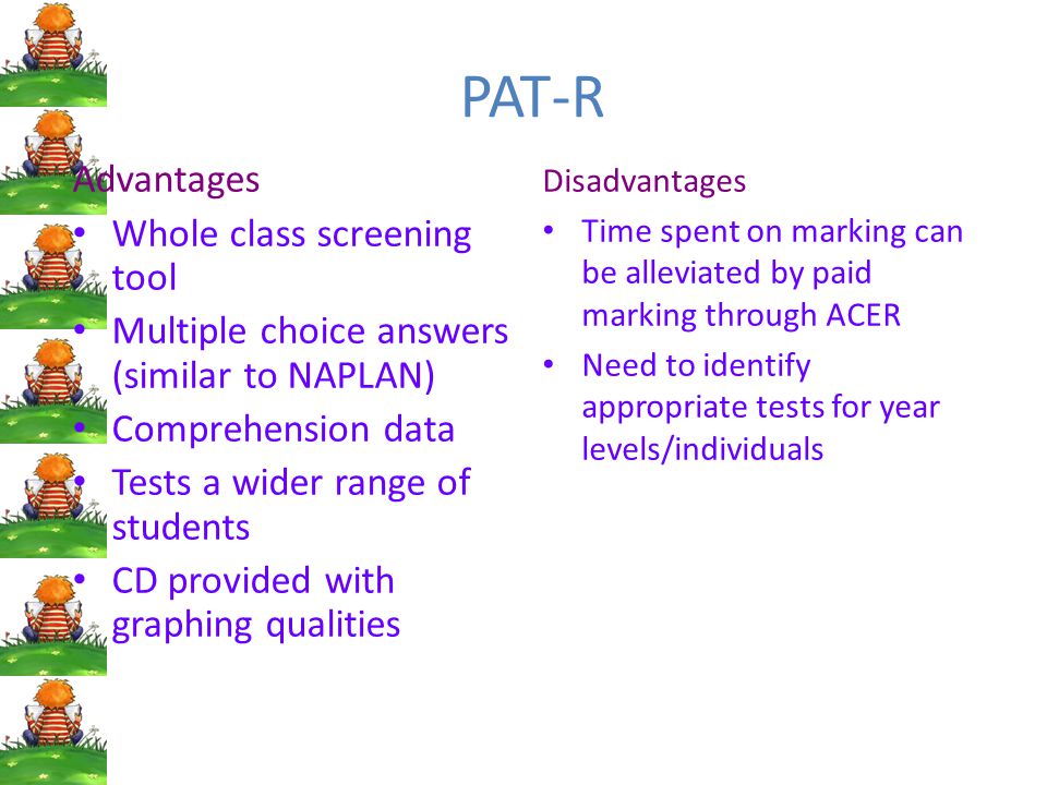 PAT-R Advantages Whole class screening tool Multiple choice answers (similar to NAPLAN) Comprehension data Tests a wider range of students CD provided with graphing qualities Disadvantages Time spent on marking can be alleviated by paid marking through ACER Need to identify appropriate tests for year levels/individuals