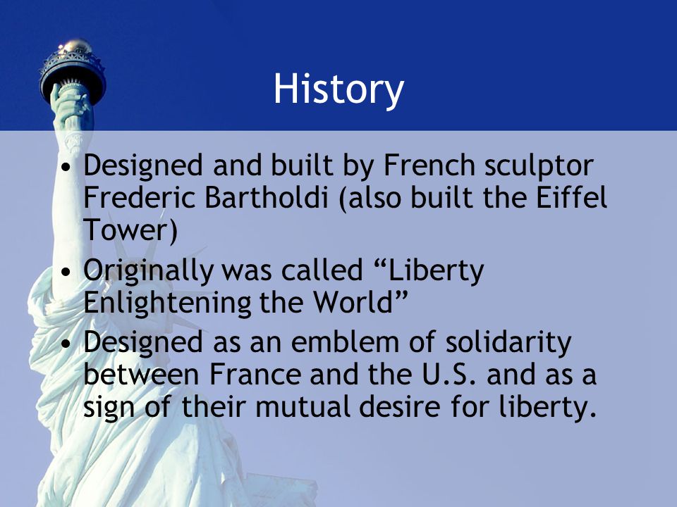History Designed and built by French sculptor Frederic Bartholdi (also built the Eiffel Tower) Originally was called Liberty Enlightening the World Designed as an emblem of solidarity between France and the U.S.