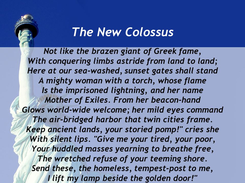 The New Colossus Not like the brazen giant of Greek fame, With conquering limbs astride from land to land; Here at our sea-washed, sunset gates shall stand A mighty woman with a torch, whose flame Is the imprisoned lightning, and her name Mother of Exiles.