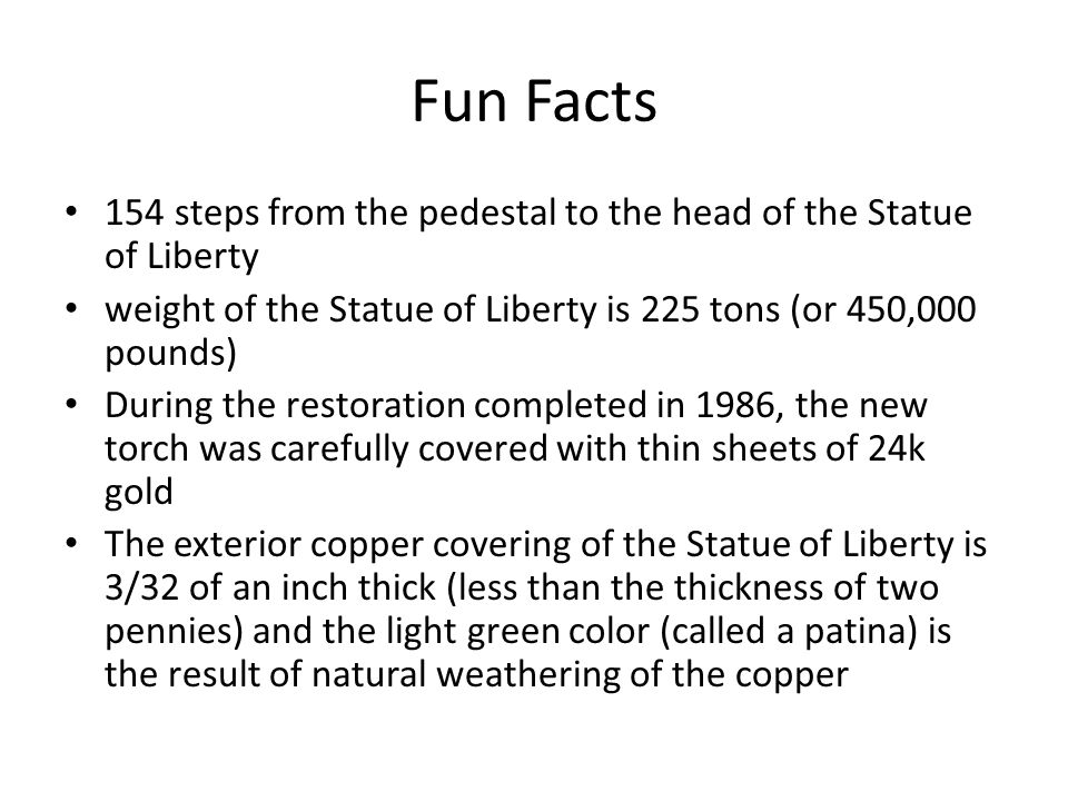 Fun Facts 154 steps from the pedestal to the head of the Statue of Liberty weight of the Statue of Liberty is 225 tons (or 450,000 pounds) During the restoration completed in 1986, the new torch was carefully covered with thin sheets of 24k gold The exterior copper covering of the Statue of Liberty is 3/32 of an inch thick (less than the thickness of two pennies) and the light green color (called a patina) is the result of natural weathering of the copper