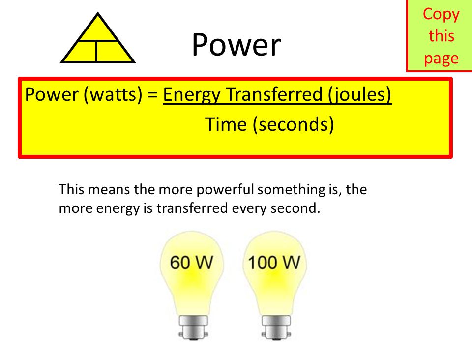 Power Power (watts) = Energy Transferred (joules) Time (seconds) This means the more powerful something is, the more energy is transferred every second.