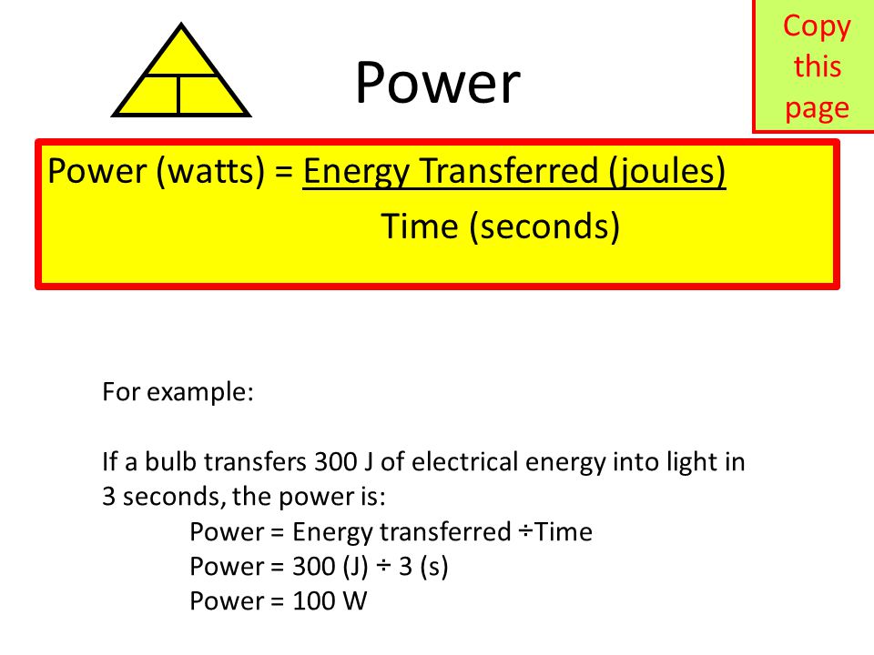 Power Power (watts) = Energy Transferred (joules) Time (seconds) For example: If a bulb transfers 300 J of electrical energy into light in 3 seconds, the power is: Power = Energy transferred ÷Time Power = 300 (J) ÷ 3 (s) Power = 100 W Copy this page