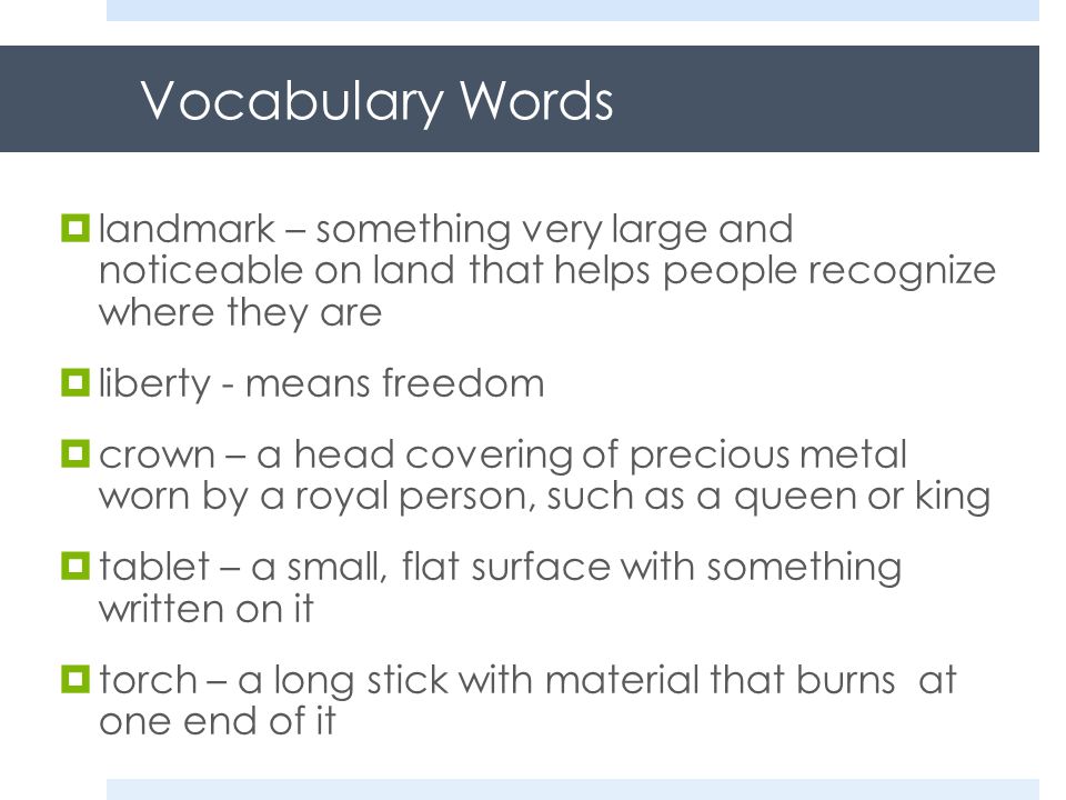 Vocabulary Words  landmark – something very large and noticeable on land that helps people recognize where they are  liberty - means freedom  crown – a head covering of precious metal worn by a royal person, such as a queen or king  tablet – a small, flat surface with something written on it  torch – a long stick with material that burns at one end of it