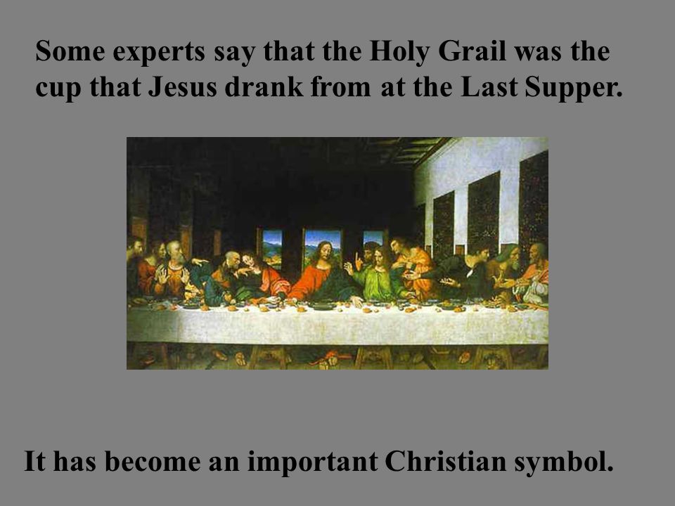 Some experts say that the Holy Grail was the cup that Jesus drank from at the Last Supper.
