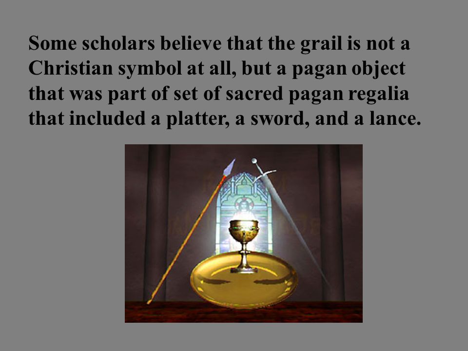 Some scholars believe that the grail is not a Christian symbol at all, but a pagan object that was part of set of sacred pagan regalia that included a platter, a sword, and a lance.