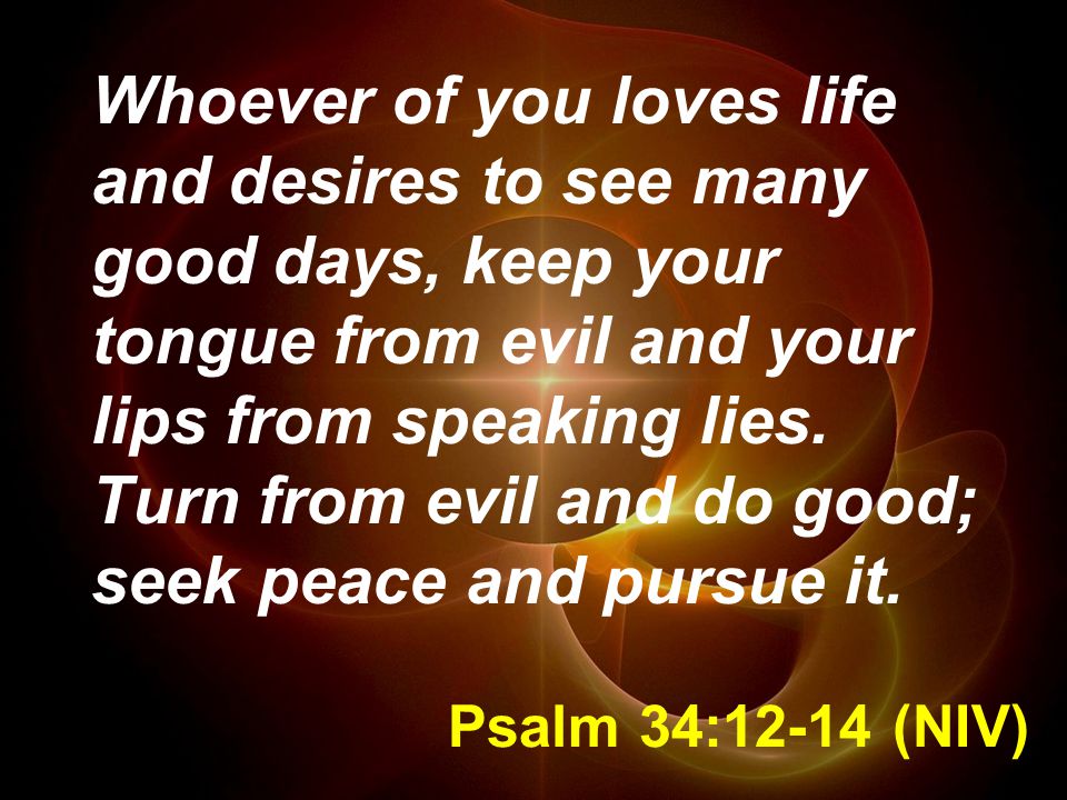 Psalm 34:12-14 (NIV) Whoever of you loves life and desires to see many good days, keep your tongue from evil and your lips from speaking lies.