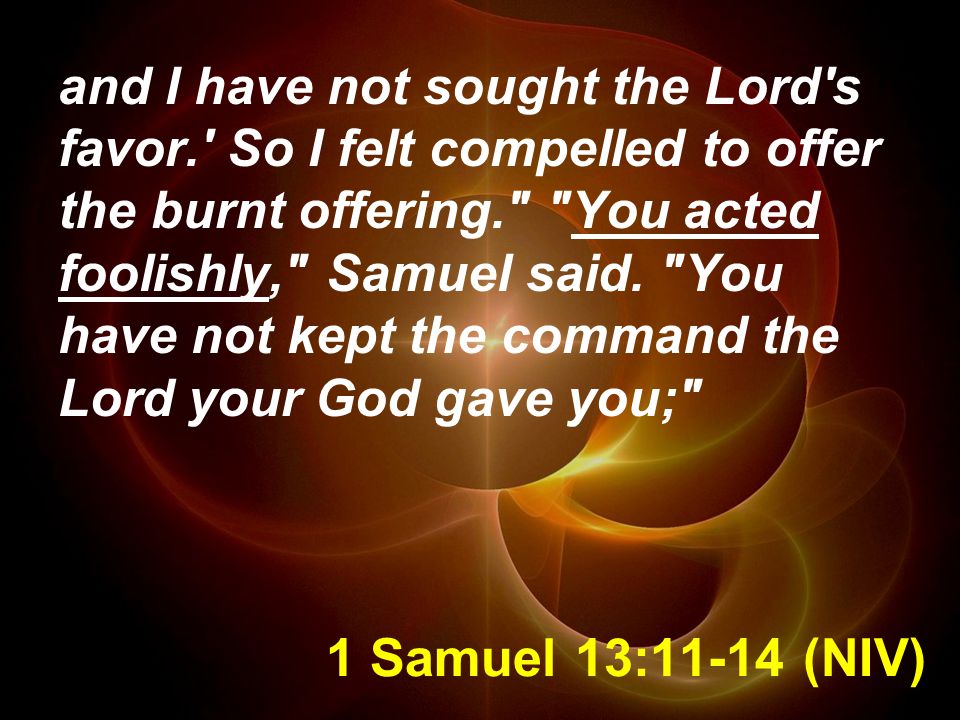 1 Samuel 13:11-14 (NIV) and I have not sought the Lord s favor. So I felt compelled to offer the burnt offering. You acted foolishly, Samuel said.