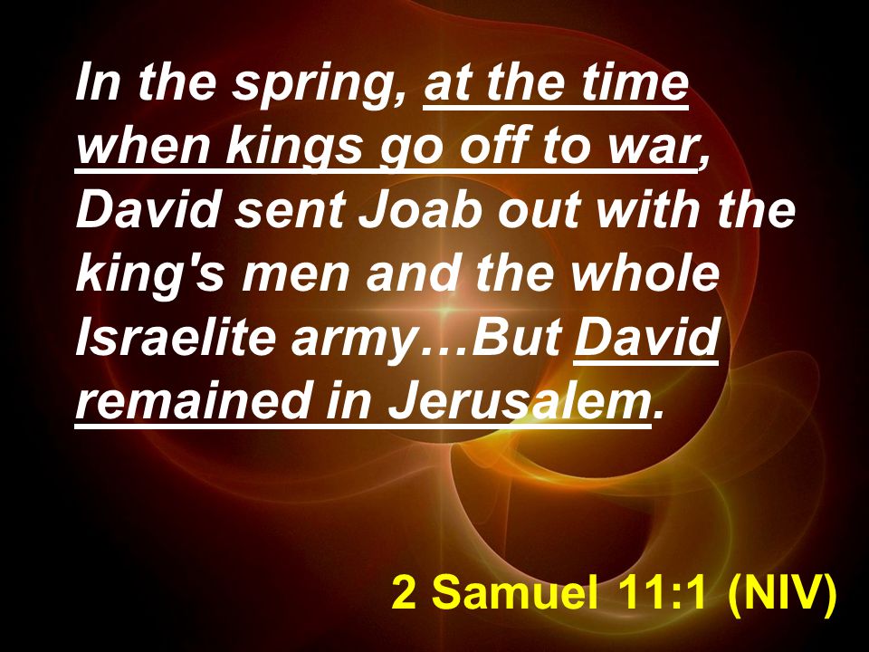2 Samuel 11:1 (NIV) In the spring, at the time when kings go off to war, David sent Joab out with the king s men and the whole Israelite army…But David remained in Jerusalem.