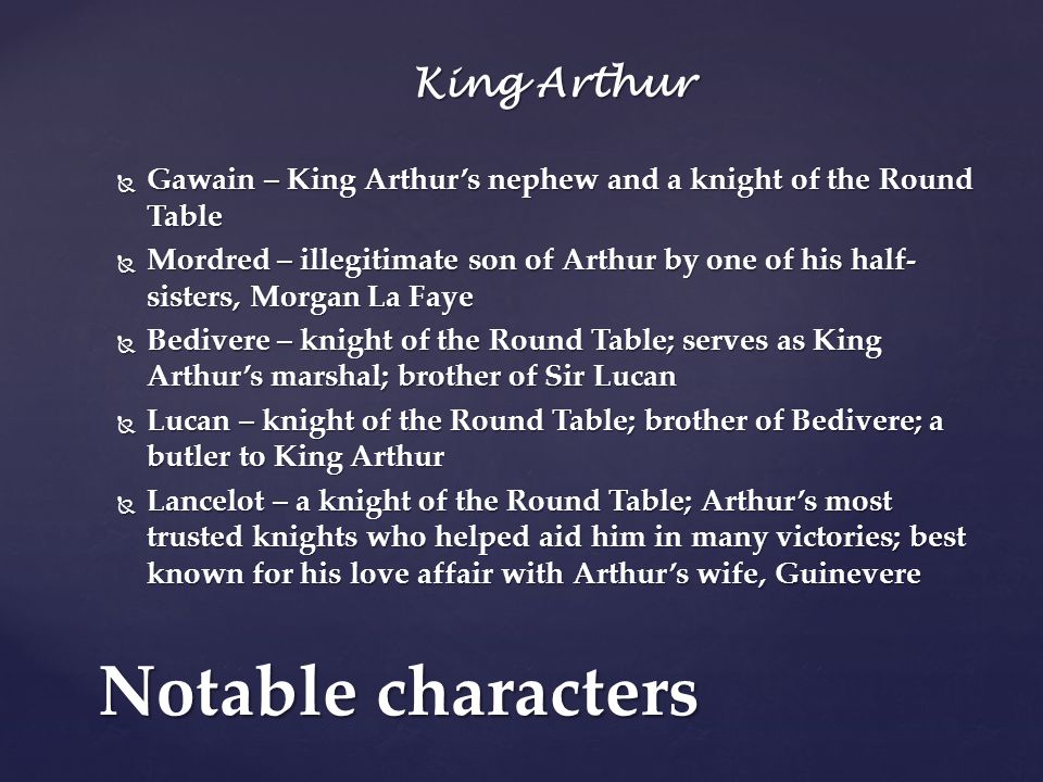 King Arthur  Gawain – King Arthur’s nephew and a knight of the Round Table  Mordred – illegitimate son of Arthur by one of his half- sisters, Morgan La Faye  Bedivere – knight of the Round Table; serves as King Arthur’s marshal; brother of Sir Lucan  Lucan – knight of the Round Table; brother of Bedivere; a butler to King Arthur  Lancelot – a knight of the Round Table; Arthur’s most trusted knights who helped aid him in many victories; best known for his love affair with Arthur’s wife, Guinevere Notable characters