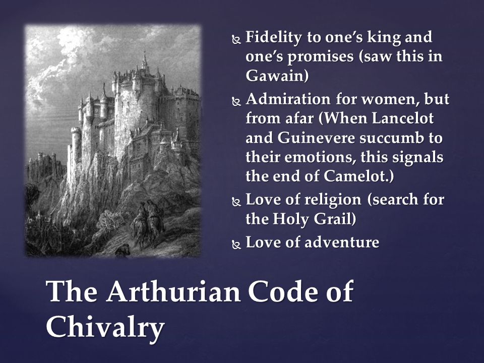  Fidelity to one’s king and one’s promises (saw this in Gawain)  Admiration for women, but from afar (When Lancelot and Guinevere succumb to their emotions, this signals the end of Camelot.)  Love of religion (search for the Holy Grail)  Love of adventure The Arthurian Code of Chivalry
