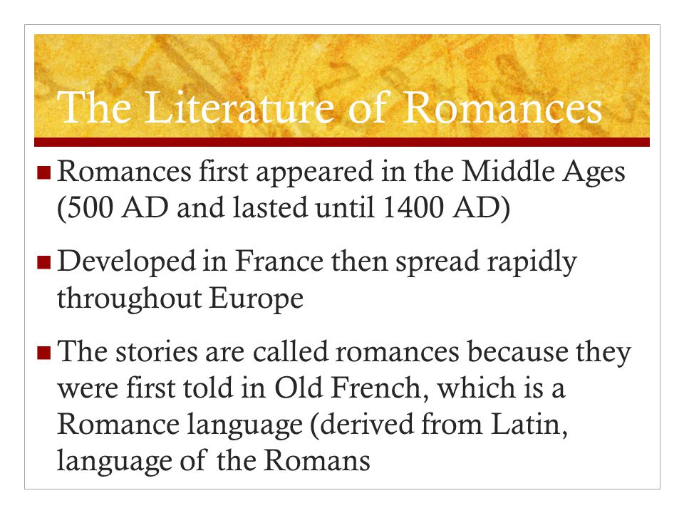 The Literature of Romances Romances first appeared in the Middle Ages (500 AD and lasted until 1400 AD) Developed in France then spread rapidly throughout Europe The stories are called romances because they were first told in Old French, which is a Romance language (derived from Latin, language of the Romans