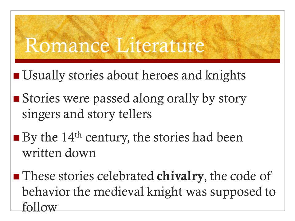 Romance Literature Usually stories about heroes and knights Stories were passed along orally by story singers and story tellers By the 14 th century, the stories had been written down These stories celebrated chivalry, the code of behavior the medieval knight was supposed to follow
