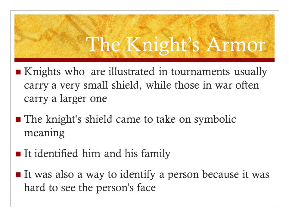 The Knight’s Armor Knights who are illustrated in tournaments usually carry a very small shield, while those in war often carry a larger one The knight s shield came to take on symbolic meaning It identified him and his family It was also a way to identify a person because it was hard to see the person’s face