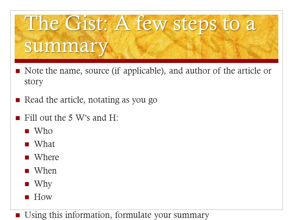 The Gist: A few steps to a summary Note the name, source (if applicable), and author of the article or story Read the article, notating as you go Fill out the 5 W’s and H: Who What Where When Why How Using this information, formulate your summary