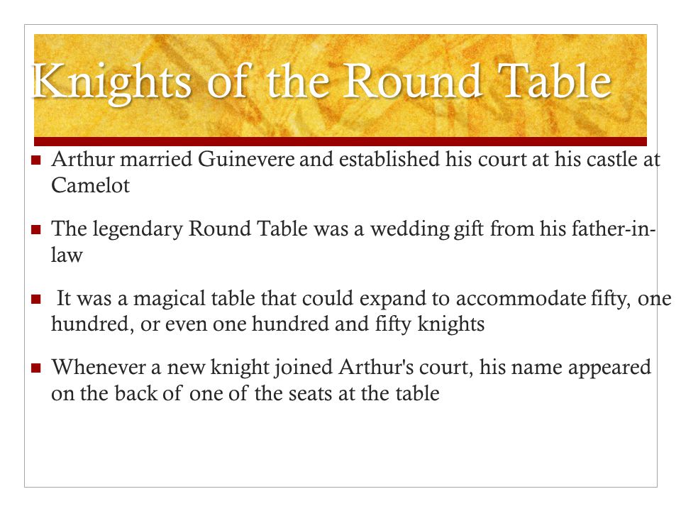 Knights of the Round Table Arthur married Guinevere and established his court at his castle at Camelot The legendary Round Table was a wedding gift from his father-in- law It was a magical table that could expand to accommodate fifty, one hundred, or even one hundred and fifty knights Whenever a new knight joined Arthur s court, his name appeared on the back of one of the seats at the table