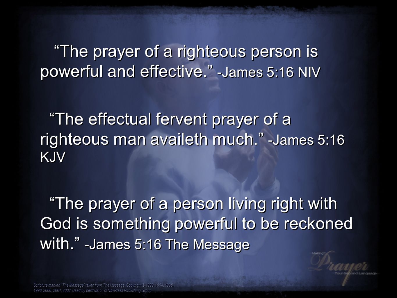 The prayer of a righteous person is powerful and effective. -James 5:16 NIV The effectual fervent prayer of a righteous man availeth much. -James 5:16 KJV The prayer of a person living right with God is something powerful to be reckoned with. -James 5:16 The Message The prayer of a righteous person is powerful and effective. -James 5:16 NIV The effectual fervent prayer of a righteous man availeth much. -James 5:16 KJV The prayer of a person living right with God is something powerful to be reckoned with. -James 5:16 The Message Scripture marked The Message taken from The Message.