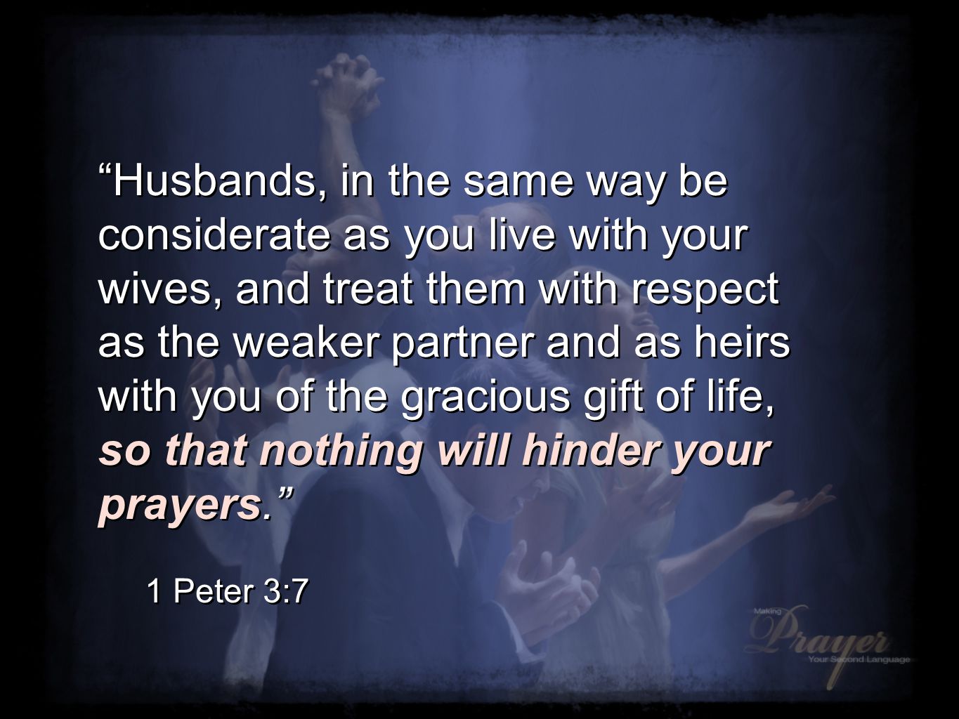 Husbands, in the same way be considerate as you live with your wives, and treat them with respect as the weaker partner and as heirs with you of the gracious gift of life, so that nothing will hinder your prayers. 1 Peter 3:7 Husbands, in the same way be considerate as you live with your wives, and treat them with respect as the weaker partner and as heirs with you of the gracious gift of life, so that nothing will hinder your prayers. 1 Peter 3:7