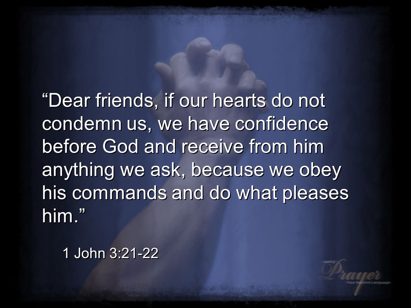Dear friends, if our hearts do not condemn us, we have confidence before God and receive from him anything we ask, because we obey his commands and do what pleases him. 1 John 3:21-22 Dear friends, if our hearts do not condemn us, we have confidence before God and receive from him anything we ask, because we obey his commands and do what pleases him. 1 John 3:21-22