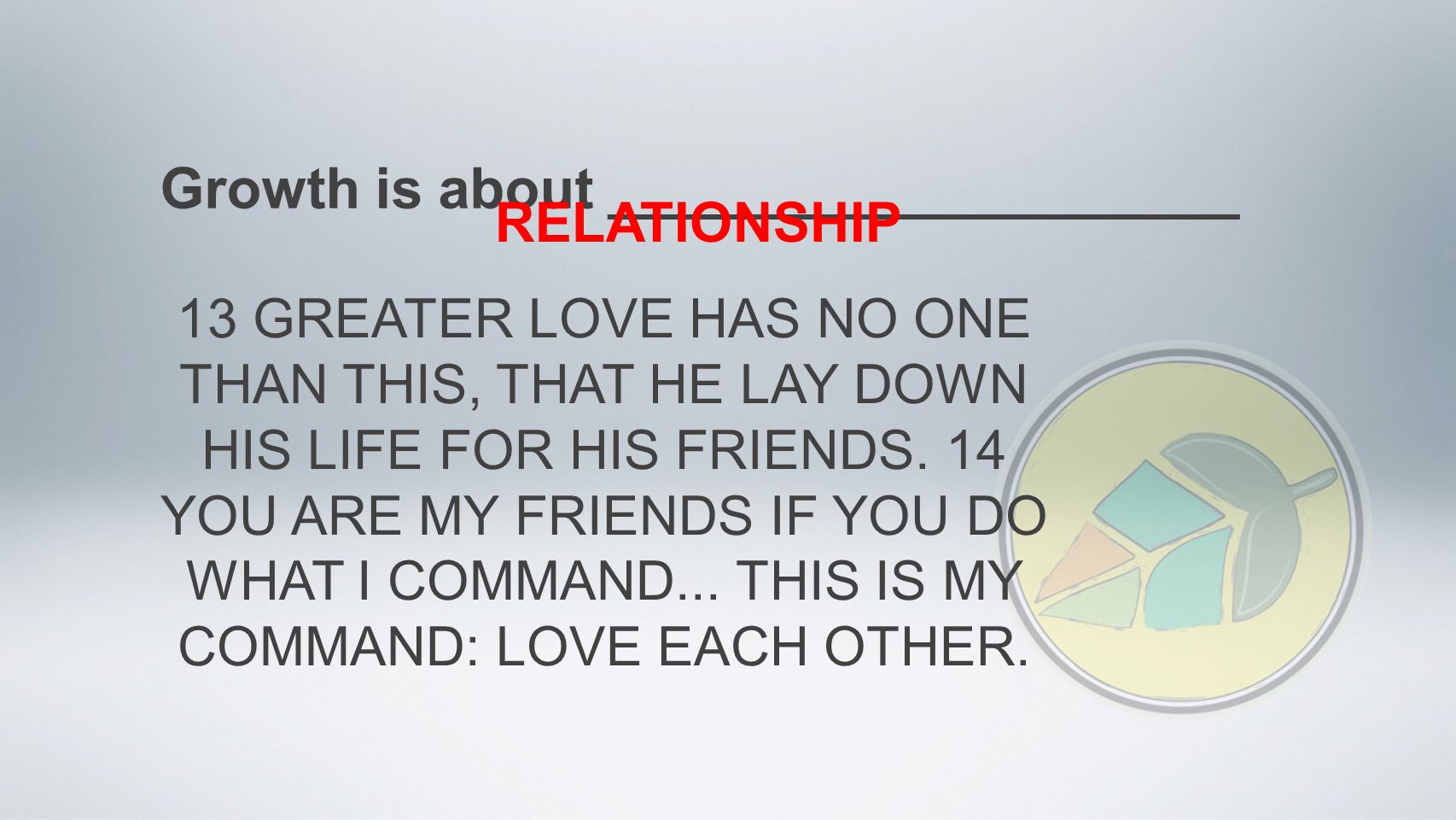 Growth is about ____________________ RELATIONSHIP 13 GREATER LOVE HAS NO ONE THAN THIS, THAT HE LAY DOWN HIS LIFE FOR HIS FRIENDS.