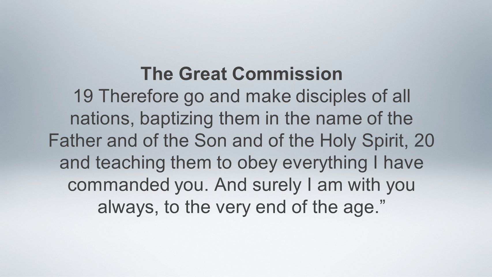 The Great Commission 19 Therefore go and make disciples of all nations, baptizing them in the name of the Father and of the Son and of the Holy Spirit, 20 and teaching them to obey everything I have commanded you.