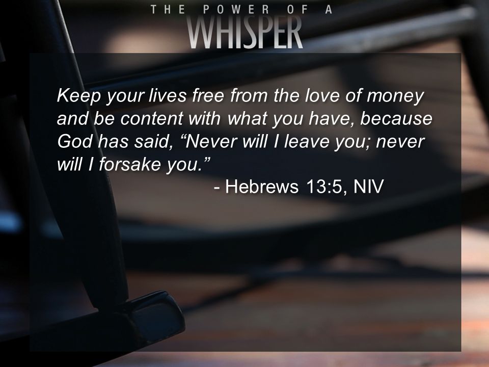 Keep your lives free from the love of money and be content with what you have, because God has said, Never will I leave you; never will I forsake you. - Hebrews 13:5, NIV