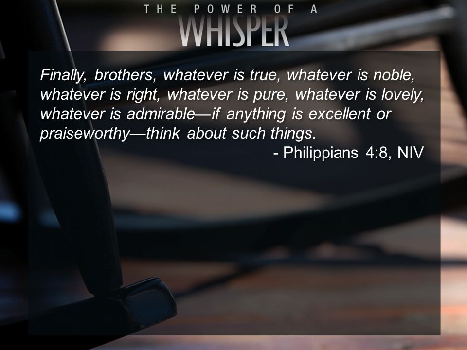 Finally, brothers, whatever is true, whatever is noble, whatever is right, whatever is pure, whatever is lovely, whatever is admirable—if anything is excellent or praiseworthy—think about such things.