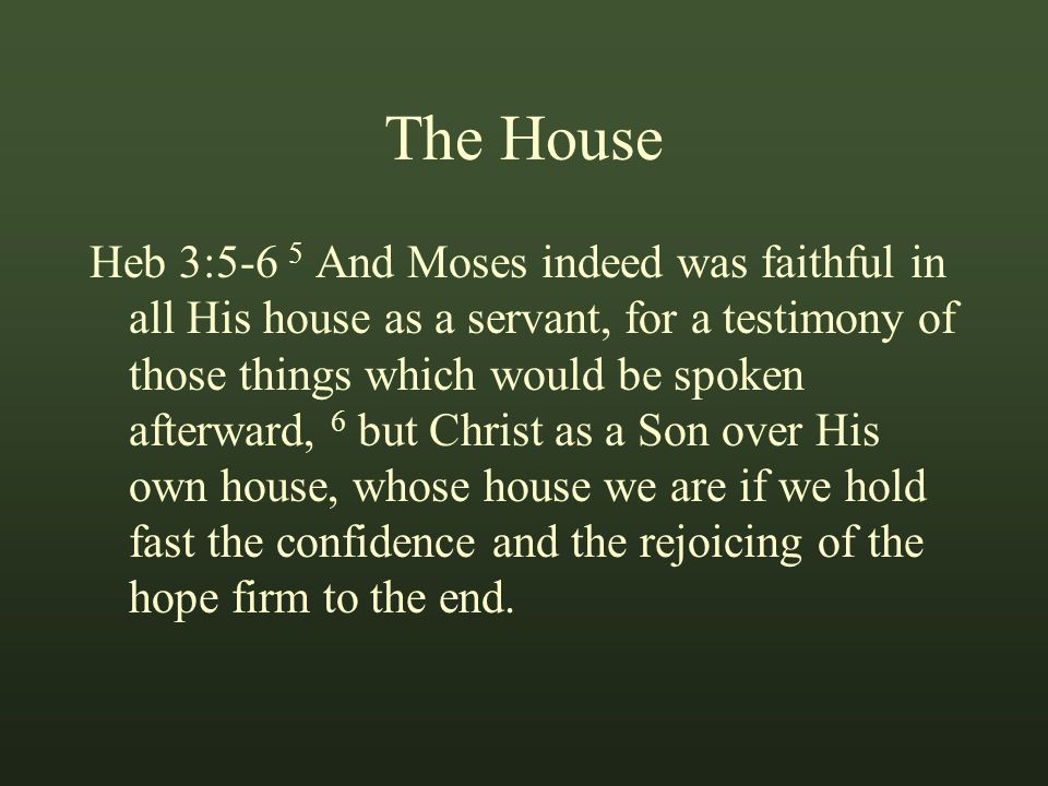 The House Heb 3:5-6 5 And Moses indeed was faithful in all His house as a servant, for a testimony of those things which would be spoken afterward, 6 but Christ as a Son over His own house, whose house we are if we hold fast the confidence and the rejoicing of the hope firm to the end.