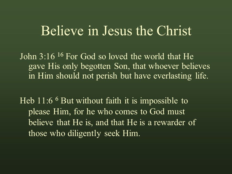 Believe in Jesus the Christ John 3:16 16 For God so loved the world that He gave His only begotten Son, that whoever believes in Him should not perish but have everlasting life.