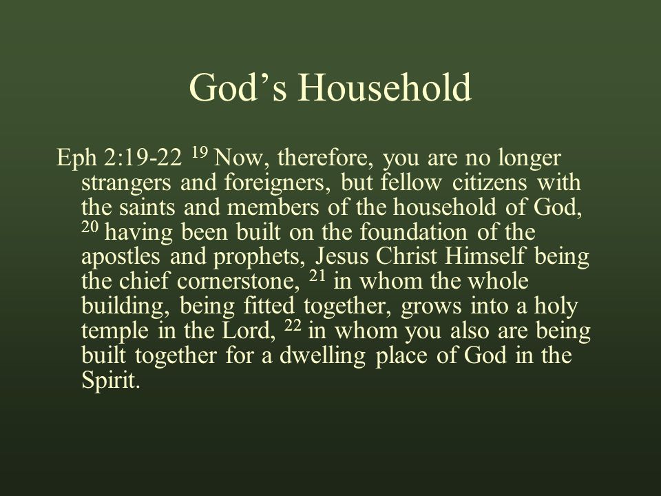 God’s Household Eph 2: Now, therefore, you are no longer strangers and foreigners, but fellow citizens with the saints and members of the household of God, 20 having been built on the foundation of the apostles and prophets, Jesus Christ Himself being the chief cornerstone, 21 in whom the whole building, being fitted together, grows into a holy temple in the Lord, 22 in whom you also are being built together for a dwelling place of God in the Spirit.