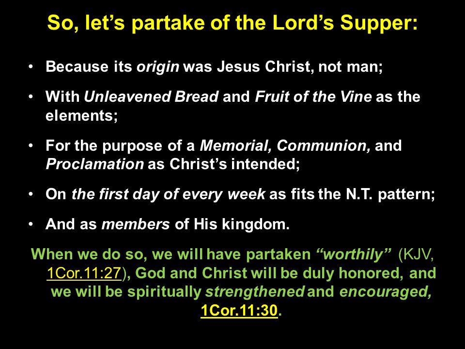 So, let’s partake of the Lord’s Supper: Because its origin was Jesus Christ, not man; With Unleavened Bread and Fruit of the Vine as the elements; For the purpose of a Memorial, Communion, and Proclamation as Christ’s intended; On the first day of every week as fits the N.T.