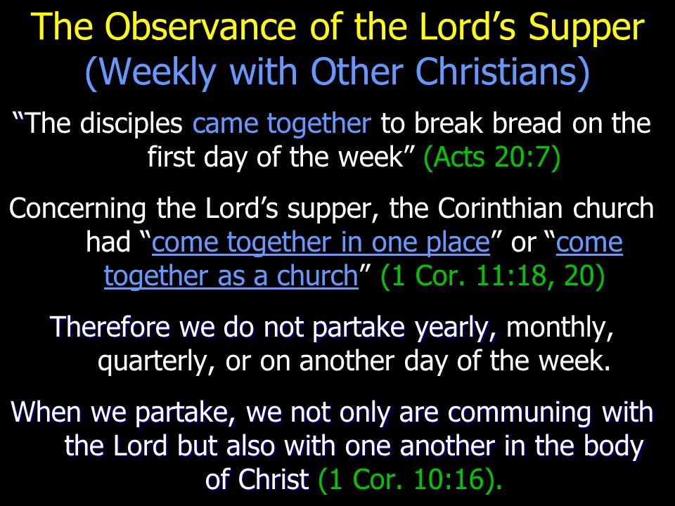 The Observance of the Lord’s Supper (Weekly with Other Christians) The disciples came together to break bread on the first day of the week (Acts 20:7) Concerning the Lord’s supper, the Corinthian church had come together in one place or come together as a church (1 Cor.