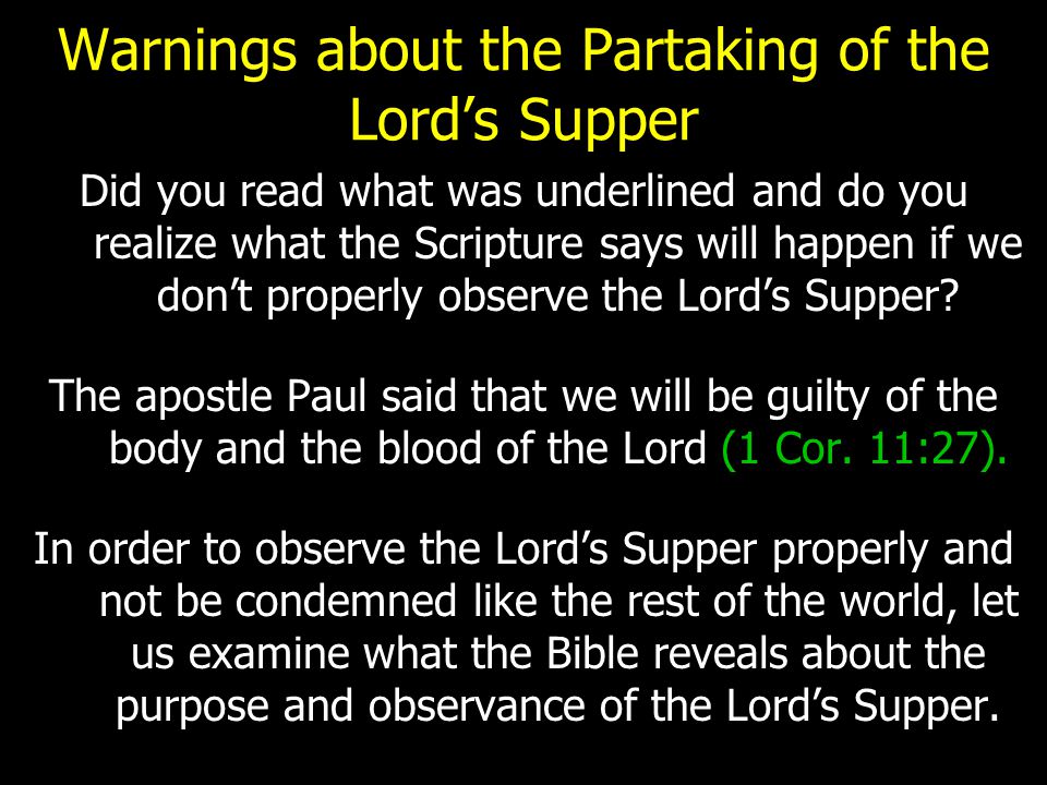 Warnings about the Partaking of the Lord’s Supper Did you read what was underlined and do you realize what the Scripture says will happen if we don’t properly observe the Lord’s Supper.