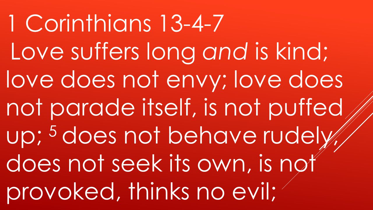 1 Corinthians Love suffers long and is kind; love does not envy; love does not parade itself, is not puffed up; 5 does not behave rudely, does not seek its own, is not provoked, thinks no evil;