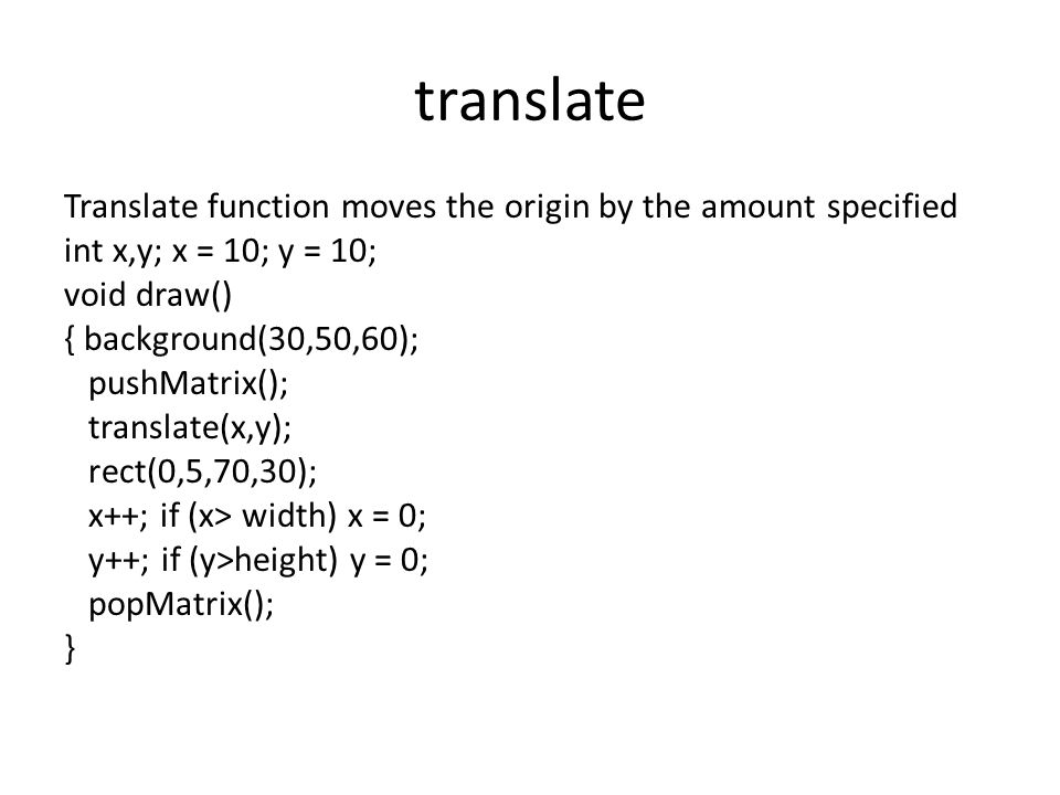 translate Translate function moves the origin by the amount specified int x,y; x = 10; y = 10; void draw() { background(30,50,60); pushMatrix(); translate(x,y); rect(0,5,70,30); x++; if (x> width) x = 0; y++; if (y>height) y = 0; popMatrix(); }