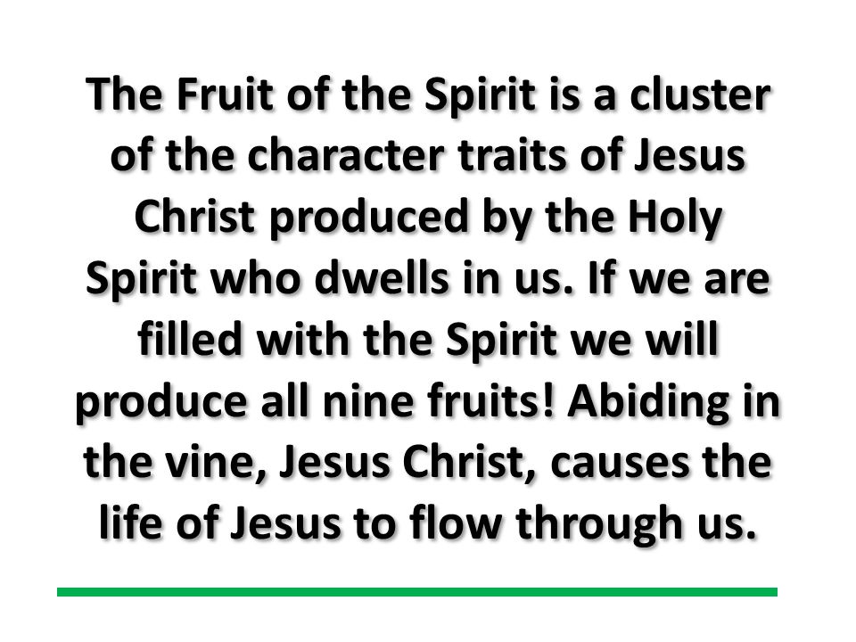 The Fruit of the Spirit is a cluster of the character traits of Jesus Christ produced by the Holy Spirit who dwells in us.