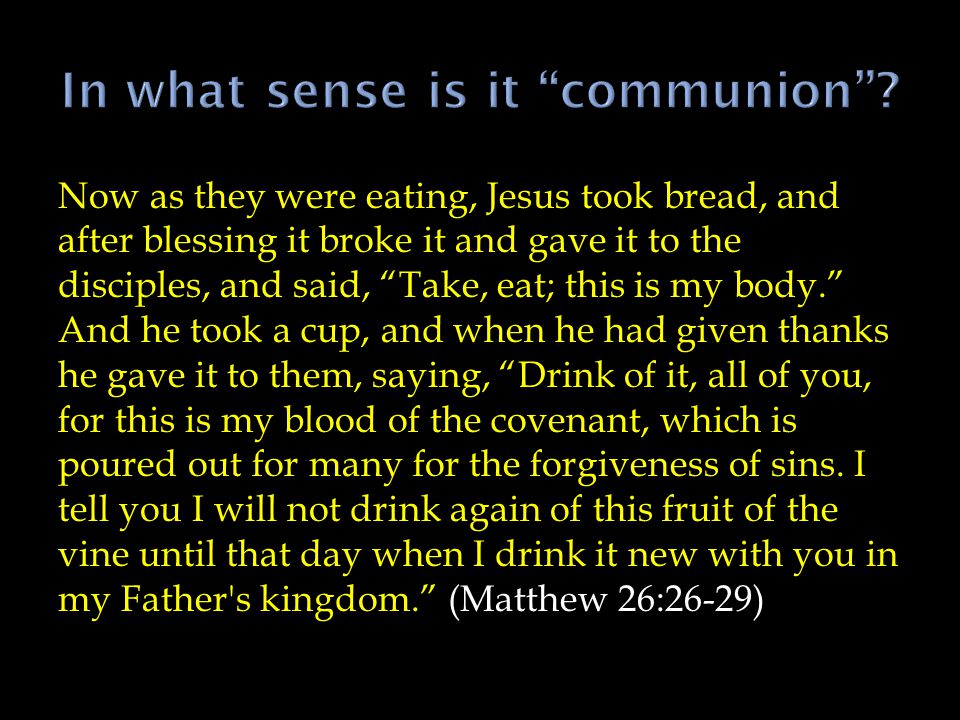 Now as they were eating, Jesus took bread, and after blessing it broke it and gave it to the disciples, and said, Take, eat; this is my body. And he took a cup, and when he had given thanks he gave it to them, saying, Drink of it, all of you, for this is my blood of the covenant, which is poured out for many for the forgiveness of sins.
