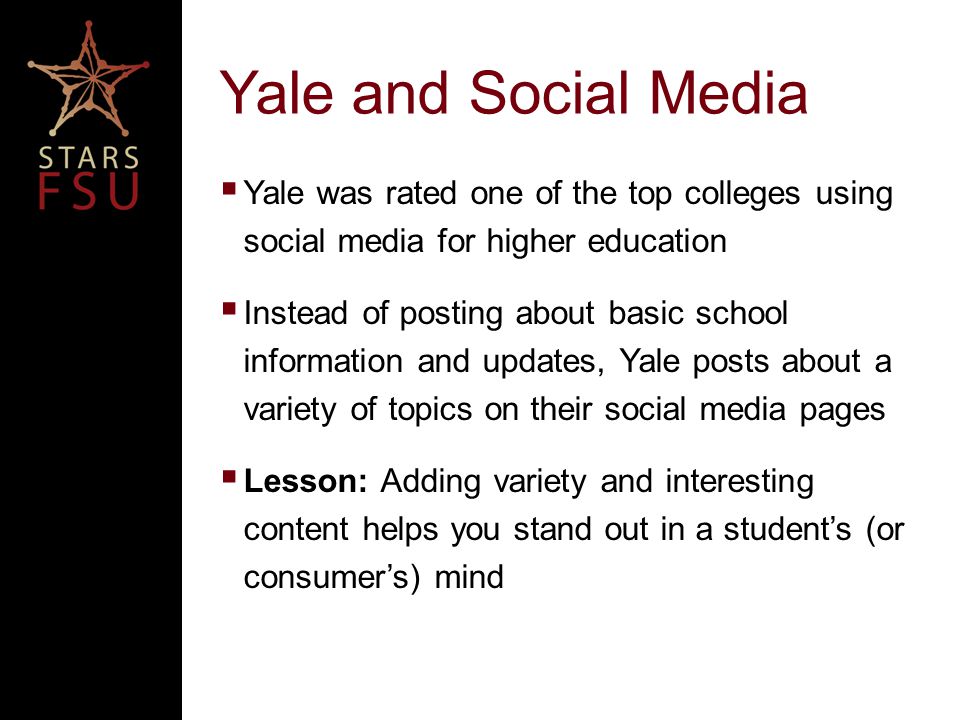 Yale and Social Media  Yale was rated one of the top colleges using social media for higher education  Instead of posting about basic school information and updates, Yale posts about a variety of topics on their social media pages  Lesson: Adding variety and interesting content helps you stand out in a student’s (or consumer’s) mind