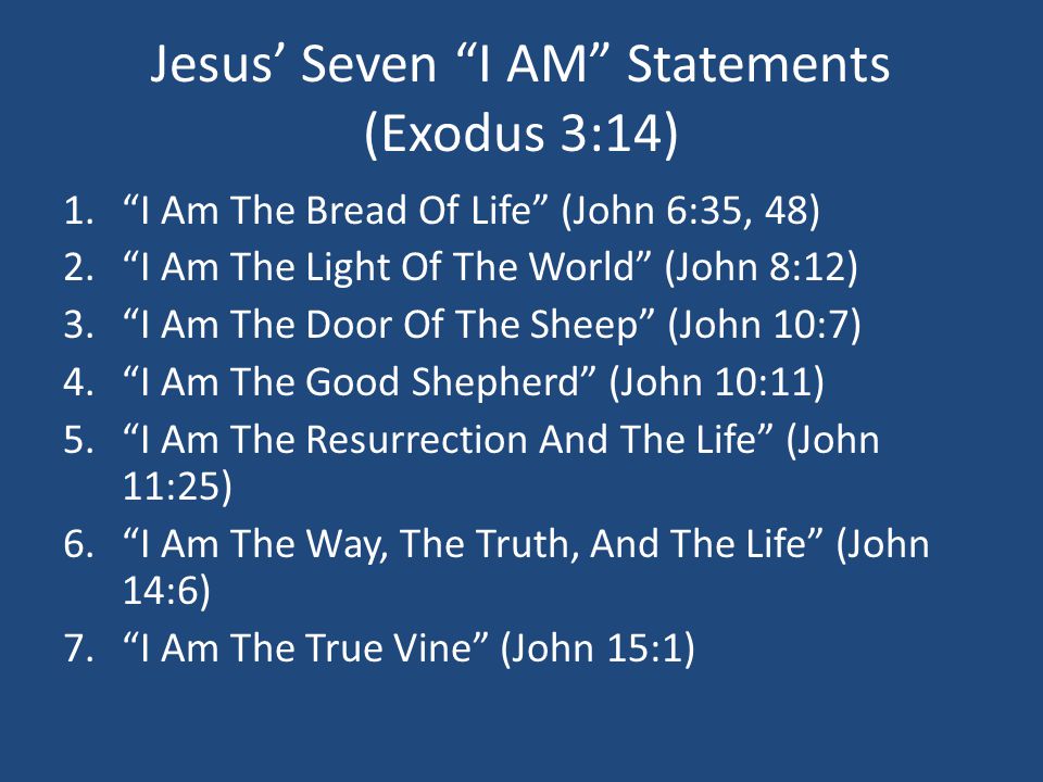 Jesus’ Seven I AM Statements (Exodus 3:14) 1. I Am The Bread Of Life (John 6:35, 48) 2. I Am The Light Of The World (John 8:12) 3. I Am The Door Of The Sheep (John 10:7) 4. I Am The Good Shepherd (John 10:11) 5. I Am The Resurrection And The Life (John 11:25) 6. I Am The Way, The Truth, And The Life (John 14:6) 7. I Am The True Vine (John 15:1)