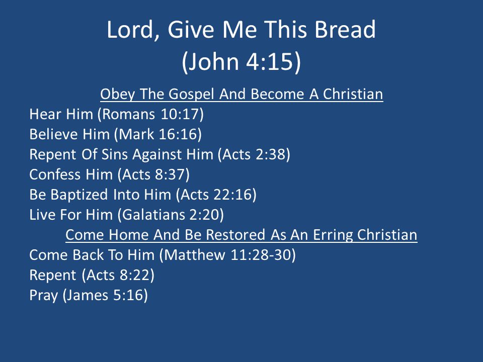 Lord, Give Me This Bread (John 4:15) Obey The Gospel And Become A Christian Hear Him (Romans 10:17) Believe Him (Mark 16:16) Repent Of Sins Against Him (Acts 2:38) Confess Him (Acts 8:37) Be Baptized Into Him (Acts 22:16) Live For Him (Galatians 2:20) Come Home And Be Restored As An Erring Christian Come Back To Him (Matthew 11:28-30) Repent (Acts 8:22) Pray (James 5:16)