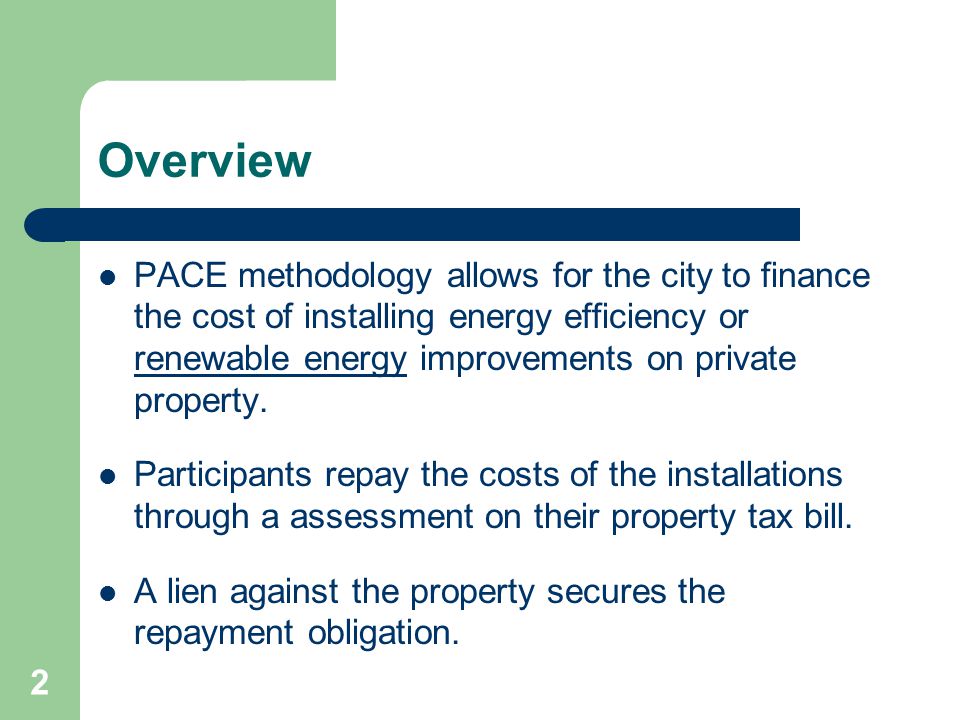 2 Overview PACE methodology allows for the city to finance the cost of installing energy efficiency or renewable energy improvements on private property.