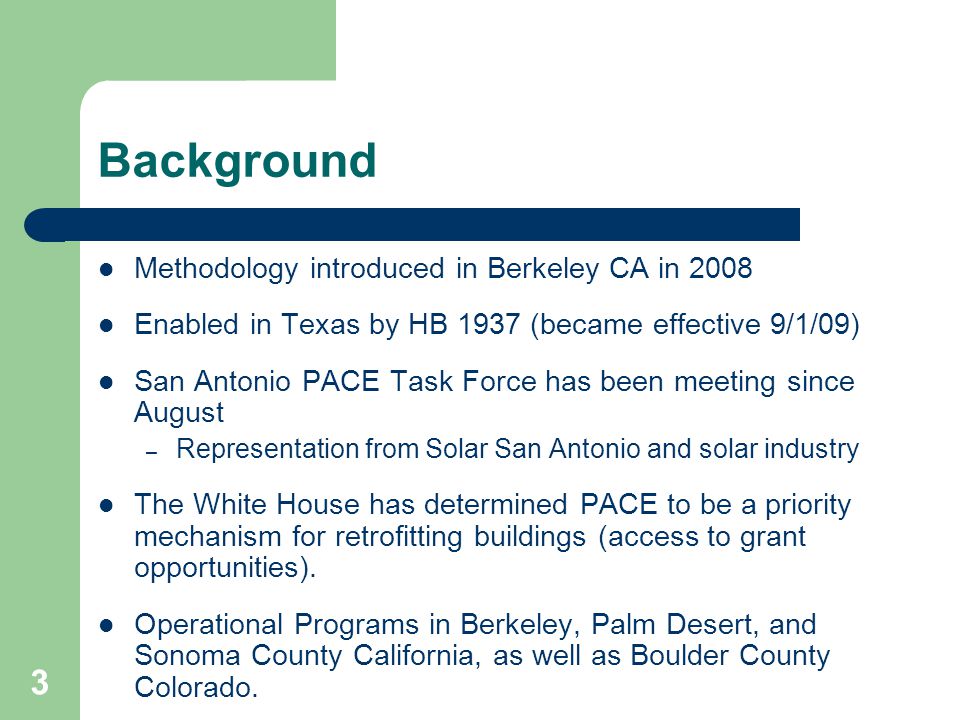 3 Background Methodology introduced in Berkeley CA in 2008 Enabled in Texas by HB 1937 (became effective 9/1/09) San Antonio PACE Task Force has been meeting since August – Representation from Solar San Antonio and solar industry The White House has determined PACE to be a priority mechanism for retrofitting buildings (access to grant opportunities).
