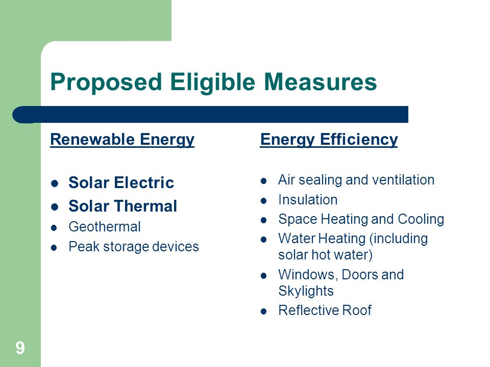 9 Proposed Eligible Measures Renewable Energy Solar Electric Solar Thermal Geothermal Peak storage devices Energy Efficiency Air sealing and ventilation Insulation Space Heating and Cooling Water Heating (including solar hot water) Windows, Doors and Skylights Reflective Roof